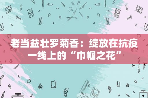 老当益壮罗菊香：绽放在抗疫一线上的“巾帼之花”