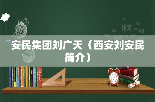 安民集团刘广天（西安刘安民简介）