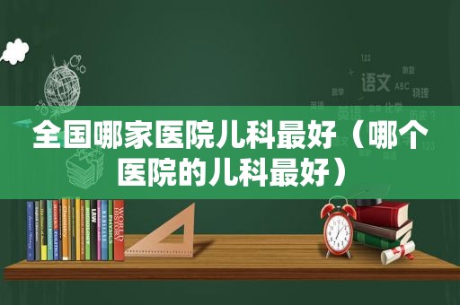 全国哪家医院儿科最好（哪个医院的儿科最好）