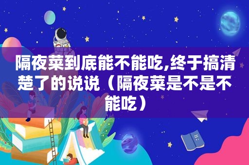 隔夜菜到底能不能吃,终于搞清楚了的说说（隔夜菜是不是不能吃）