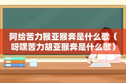 阿给苦力猴亚猴奔是什么歌（呀嘿苦力胡亚猴奔是什么歌）