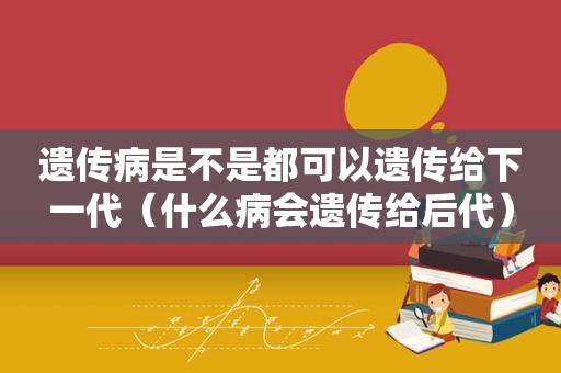 遗传病是不是都可以遗传给下一代（什么病会遗传给后代）