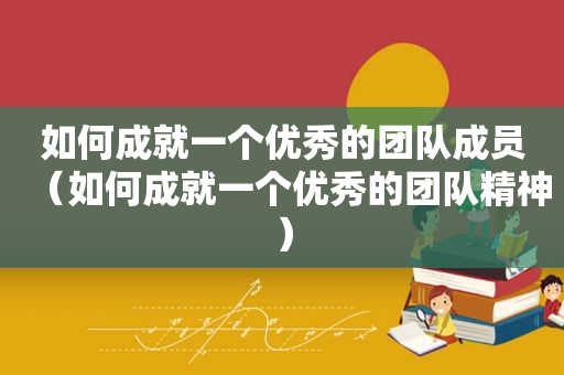 如何成就一个优秀的团队成员（如何成就一个优秀的团队精神）