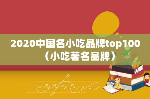 2020中国名小吃品牌top100（小吃著名品牌）