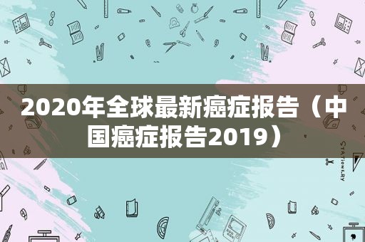 2020年全球最新癌症报告（中国癌症报告2019）