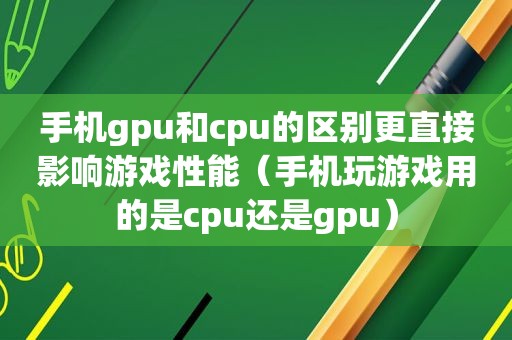 手机gpu和cpu的区别更直接影响游戏性能（手机玩游戏用的是cpu还是gpu）