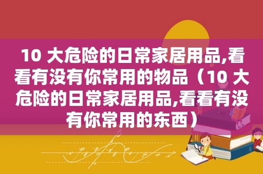 10 大危险的日常家居用品,看看有没有你常用的物品（10 大危险的日常家居用品,看看有没有你常用的东西）