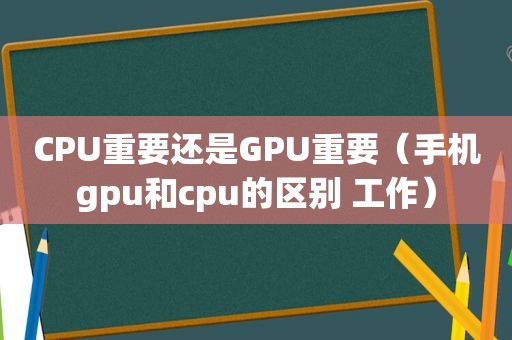 CPU重要还是GPU重要（手机gpu和cpu的区别 工作）