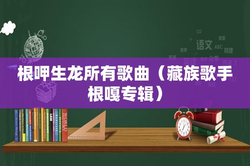 根呷生龙所有歌曲（藏族歌手根嘎专辑）