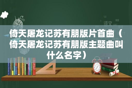 倚天屠龙记苏有朋版片首曲（倚天屠龙记苏有朋版主题曲叫什么名字）