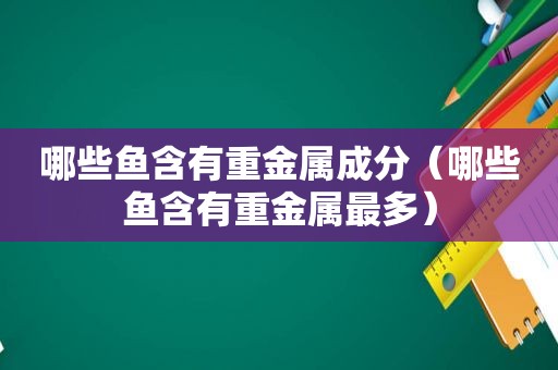 哪些鱼含有重金属成分（哪些鱼含有重金属最多）