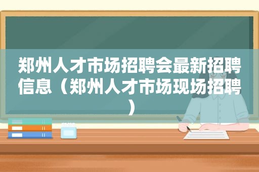 郑州人才市场招聘会最新招聘信息（郑州人才市场现场招聘）