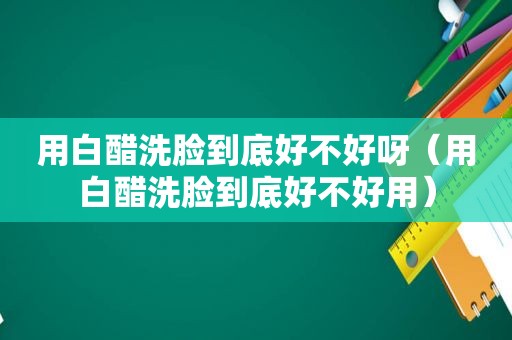 用白醋洗脸到底好不好呀（用白醋洗脸到底好不好用）