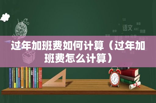 过年加班费如何计算（过年加班费怎么计算）