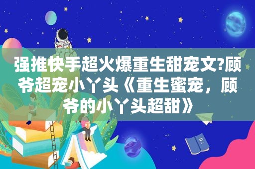 强推快手超火爆重生甜宠文?顾爷超宠小丫头《重生蜜宠，顾爷的小丫头超甜》