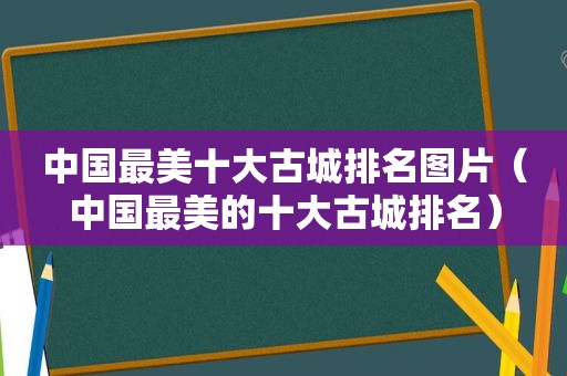 中国最美十大古城排名图片（中国最美的十大古城排名）