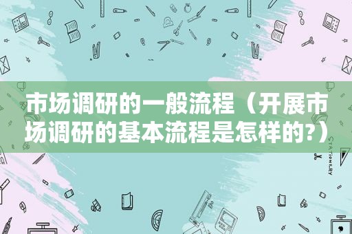 市场调研的一般流程（开展市场调研的基本流程是怎样的?）