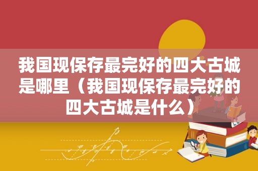 我国现保存最完好的四大古城是哪里（我国现保存最完好的四大古城是什么）