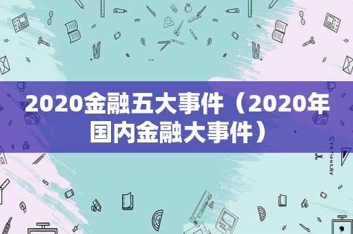 2020金融五大事件（2020年国内金融大事件）