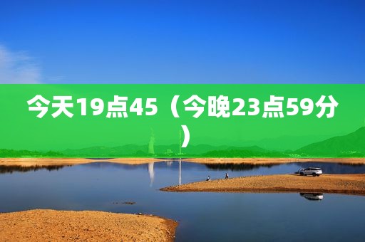 今天19点45（今晚23点59分）