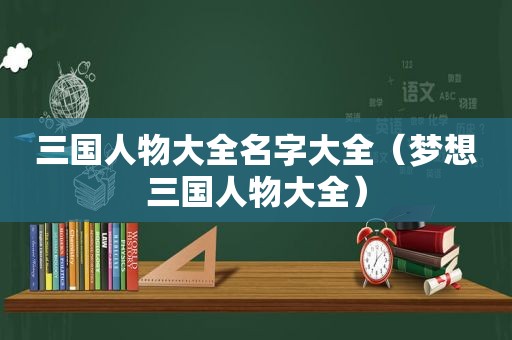 三国人物大全名字大全（梦想三国人物大全）