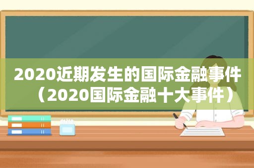 2020近期发生的国际金融事件（2020国际金融十大事件）