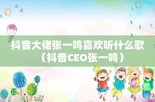 抖音大佬张一鸣喜欢听什么歌（抖音CEO张一鸣）