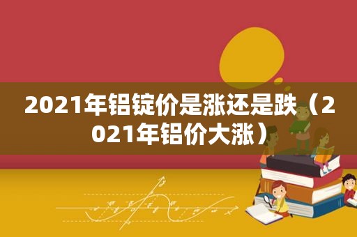 2021年铝锭价是涨还是跌（2021年铝价大涨）