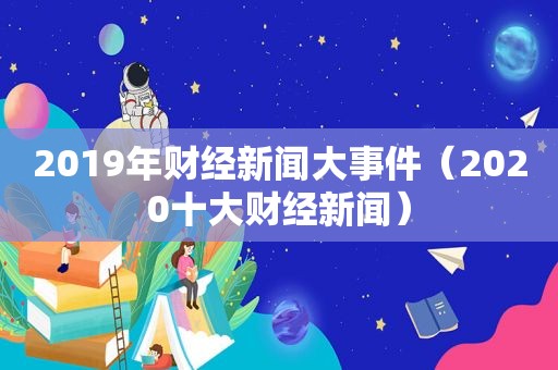 2019年财经新闻大事件（2020十大财经新闻）