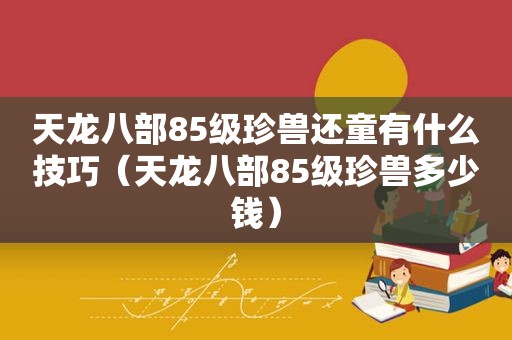 天龙八部85级珍兽还童有什么技巧（天龙八部85级珍兽多少钱）