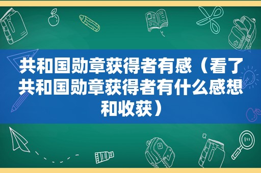 共和国勋章获得者有感（看了共和国勋章获得者有什么感想和收获）