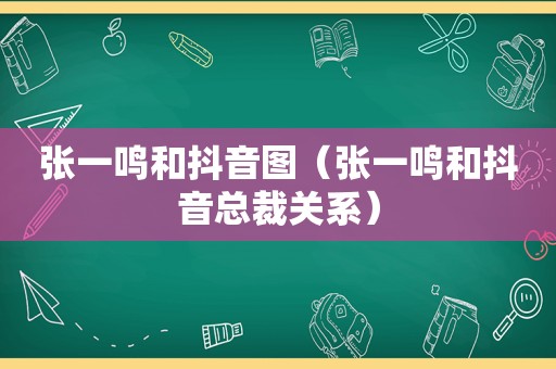 张一鸣和抖音图（张一鸣和抖音总裁关系）