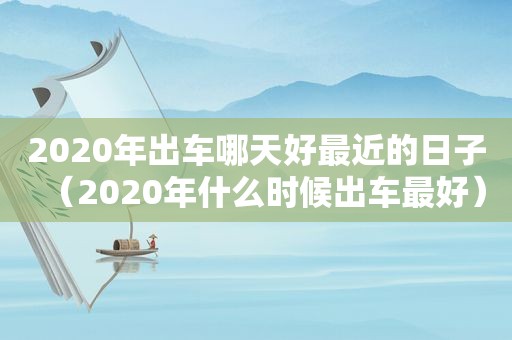 2020年出车哪天好最近的日子（2020年什么时候出车最好）