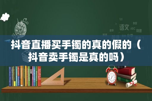 抖音直播买手镯的真的假的（抖音卖手镯是真的吗）