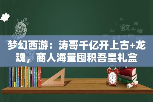 梦幻西游：涛哥千亿开上古+龙魂，商人海量囤积吾皇礼盒