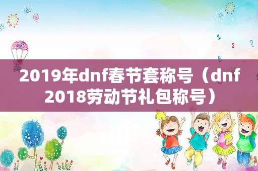 2019年dnf春节套称号（dnf2018劳动节礼包称号）