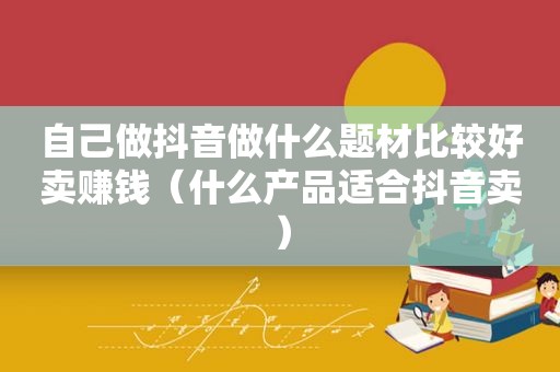 自己做抖音做什么题材比较好卖赚钱（什么产品适合抖音卖）