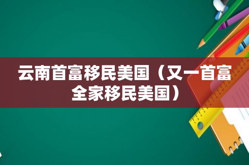 云南首富移民美国（又一首富全家移民美国）