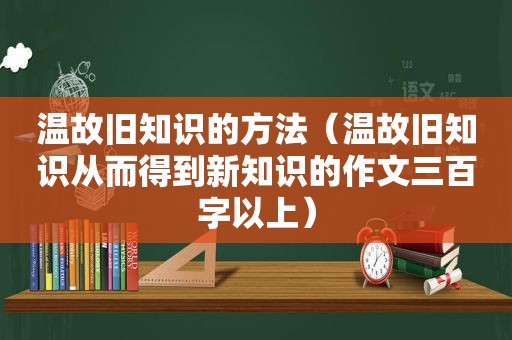 温故旧知识的方法（温故旧知识从而得到新知识的作文三百字以上）