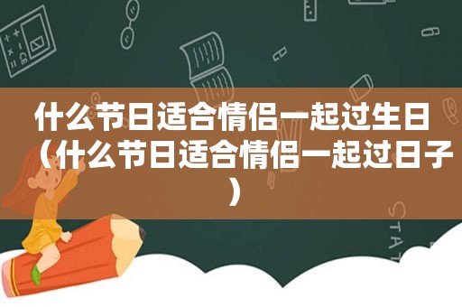 什么节日适合情侣一起过生日（什么节日适合情侣一起过日子）