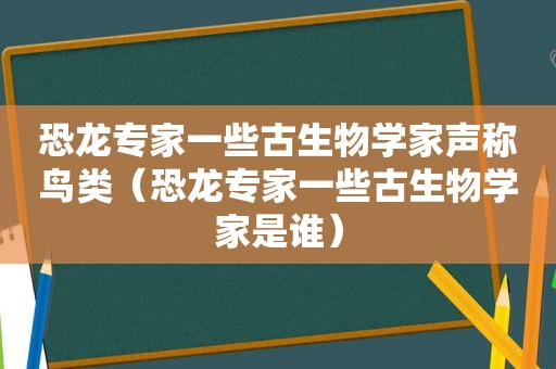 恐龙专家一些古生物学家声称鸟类（恐龙专家一些古生物学家是谁）