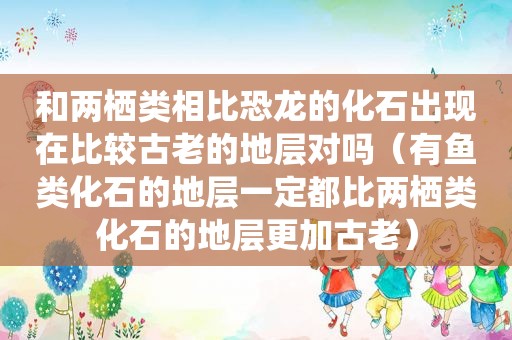 和两栖类相比恐龙的化石出现在比较古老的地层对吗（有鱼类化石的地层一定都比两栖类化石的地层更加古老）