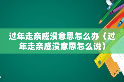 过年走亲戚没意思怎么办（过年走亲戚没意思怎么说）