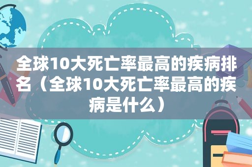 全球10大死亡率最高的疾病排名（全球10大死亡率最高的疾病是什么）