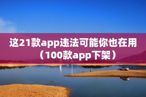 这21款app违法可能你也在用（100款app下架）