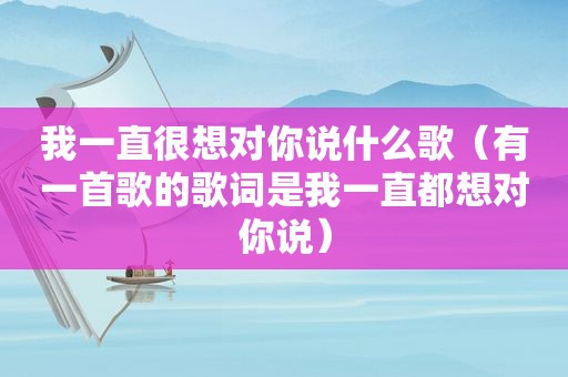 我一直很想对你说什么歌（有一首歌的歌词是我一直都想对你说）