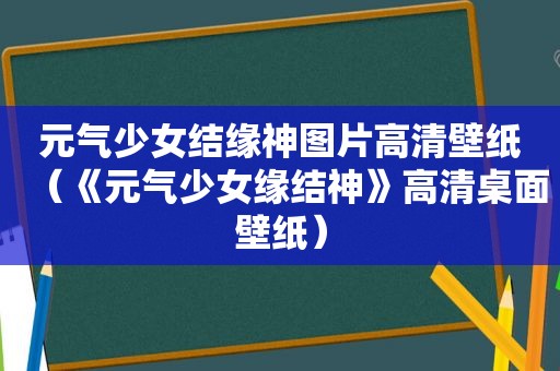 元气少女结缘神图片高清壁纸（《元气少女缘结神》高清桌面壁纸）