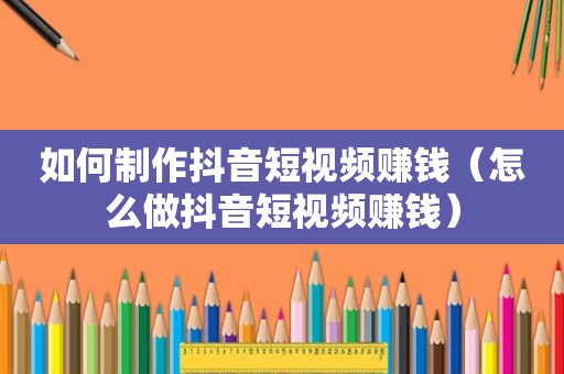 如何制作抖音短视频赚钱（怎么做抖音短视频赚钱）