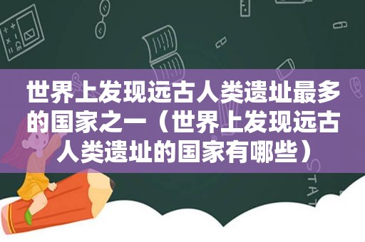 世界上发现远古人类遗址最多的国家之一（世界上发现远古人类遗址的国家有哪些）