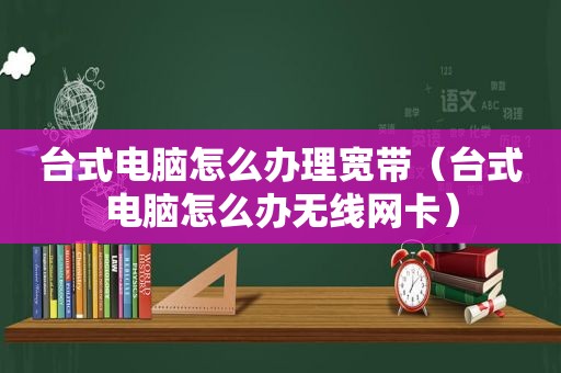 台式电脑怎么办理宽带（台式电脑怎么办无线网卡）